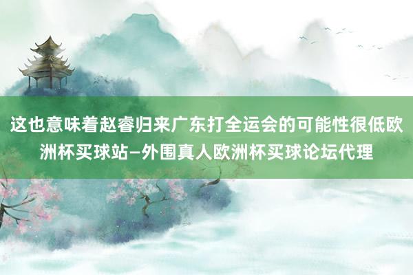 这也意味着赵睿归来广东打全运会的可能性很低欧洲杯买球站—外围真人欧洲杯买球论坛代理