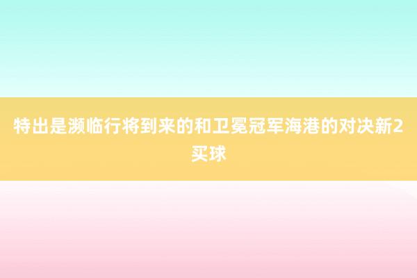 特出是濒临行将到来的和卫冕冠军海港的对决新2买球