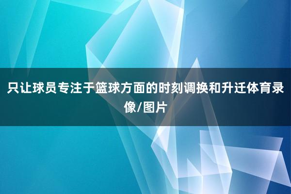 只让球员专注于篮球方面的时刻调换和升迁体育录像/图片