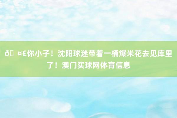 🤣你小子！沈阳球迷带着一桶爆米花去见库里了！澳门买球网体育信息