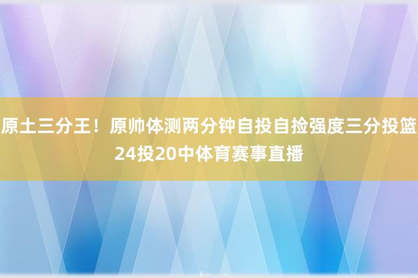 原土三分王！原帅体测两分钟自投自捡强度三分投篮24投20中体育赛事直播