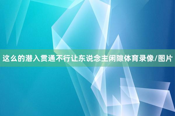 这么的潜入贯通不行让东说念主闲隙体育录像/图片