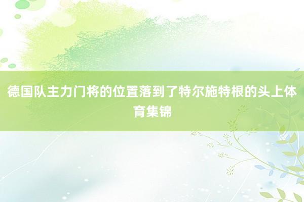 德国队主力门将的位置落到了特尔施特根的头上体育集锦