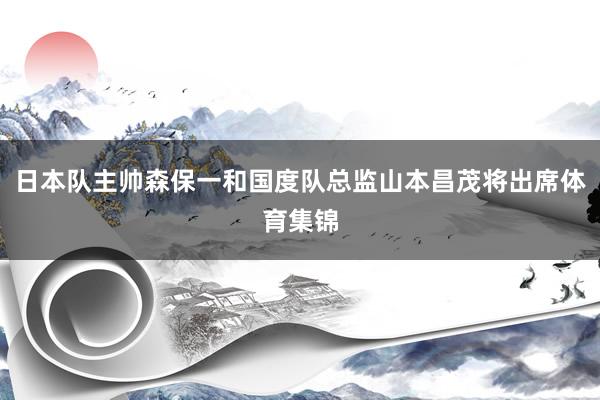 日本队主帅森保一和国度队总监山本昌茂将出席体育集锦