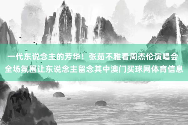 一代东说念主的芳华！张茹不雅看周杰伦演唱会 全场氛围让东说念主留念其中澳门买球网体育信息