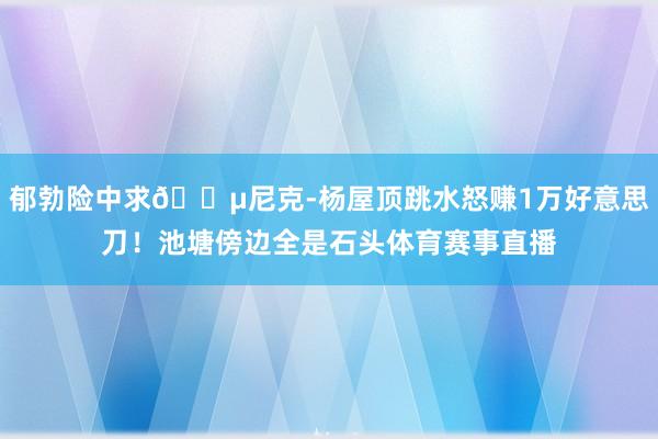 郁勃险中求💵尼克-杨屋顶跳水怒赚1万好意思刀！池塘傍边全是石头体育赛事直播